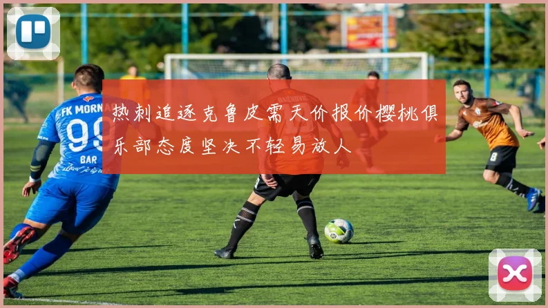 热刺追逐克鲁皮需天价报价樱桃俱乐部态度坚决不轻易放人