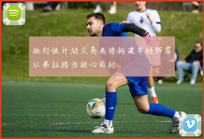 独行侠计划交易老将构建年轻阵容以弗拉格为核心目标