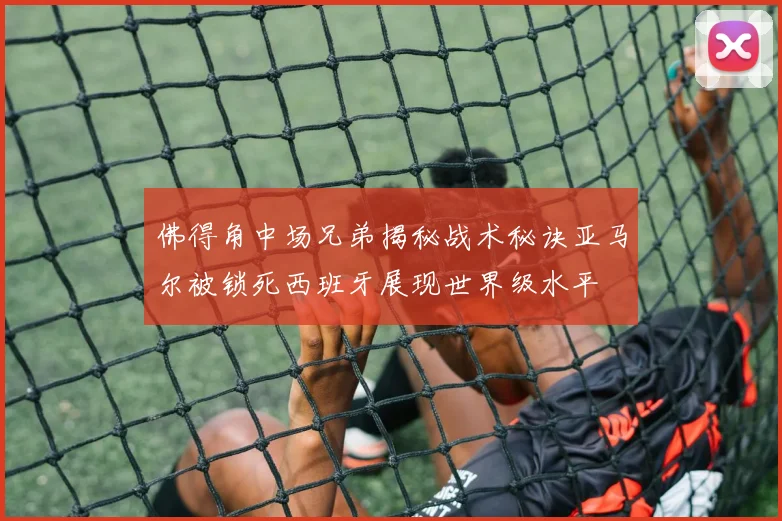 佛得角中场兄弟揭秘战术秘诀亚马尔被锁死西班牙展现世界级水平