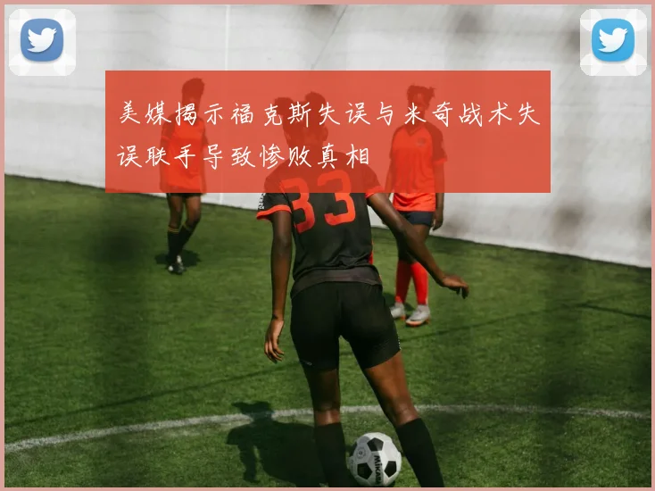 美媒揭示福克斯失误与米奇战术失误联手导致惨败真相
