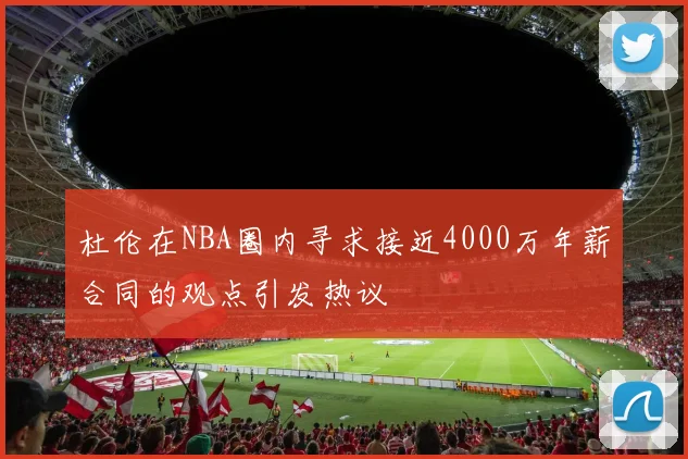 杜伦在NBA圈内寻求接近4000万年薪合同的观点引发热议
