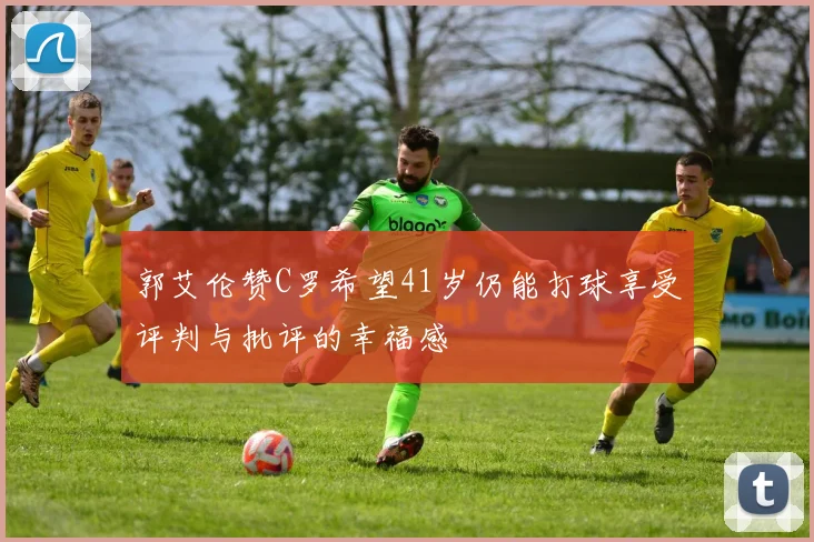 郭艾伦赞C罗希望41岁仍能打球享受评判与批评的幸福感
