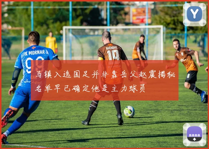 马镇入选国足并非靠岳父赵震揭秘名单早已确定他是主力球员