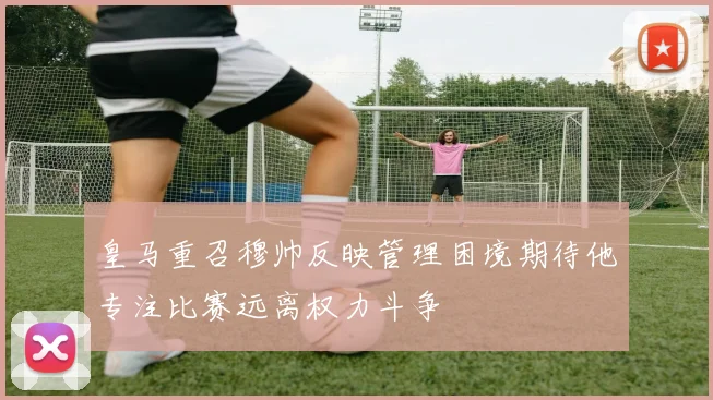 皇马重召穆帅反映管理困境期待他专注比赛远离权力斗争