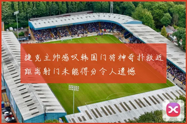 捷克主帅感叹韩国门将神奇扑救近距离射门未能得分令人遗憾