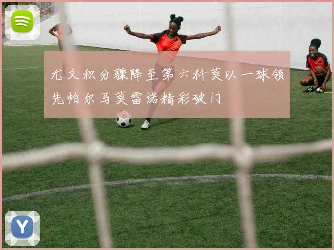 尤文积分骤降至第六科莫以一球领先帕尔马莫雷诺精彩破门