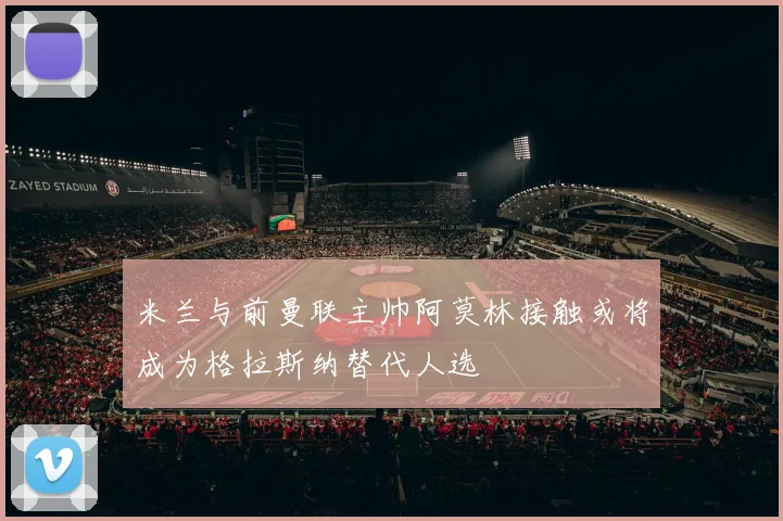 米兰与前曼联主帅阿莫林接触或将成为格拉斯纳替代人选