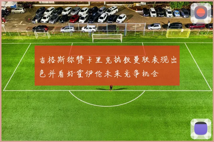 吉格斯称赞卡里克执教曼联表现出色并看好霍伊伦未来竞争机会