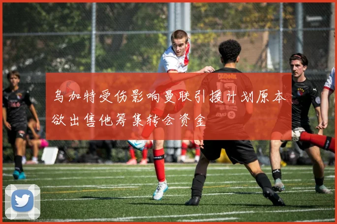 乌加特受伤影响曼联引援计划原本欲出售他筹集转会资金