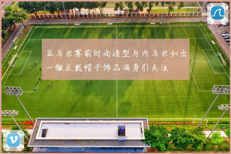 亚马尔赛前时尚造型与内马尔如出一辙反戴帽子饰品满身引关注