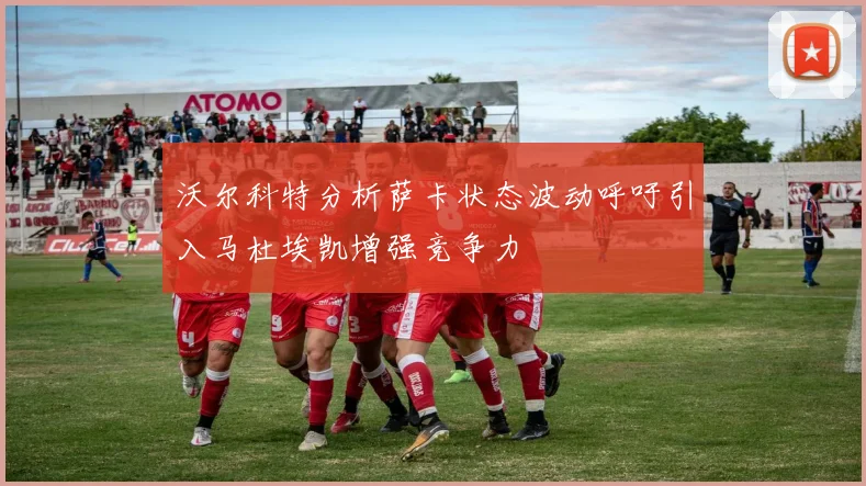 沃尔科特分析萨卡状态波动呼吁引入马杜埃凯增强竞争力