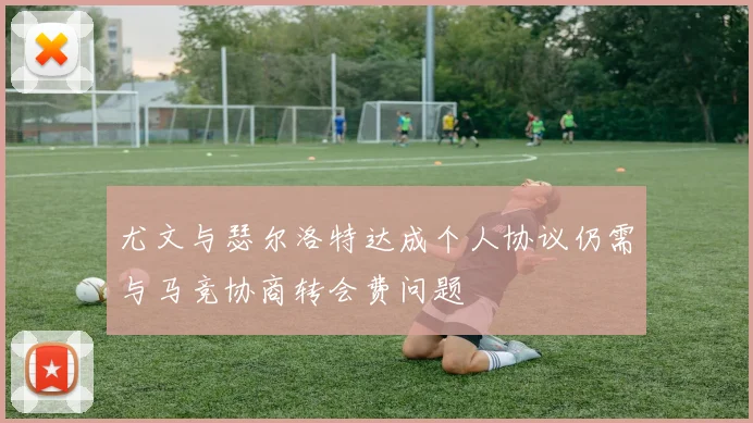 尤文与瑟尔洛特达成个人协议仍需与马竞协商转会费问题