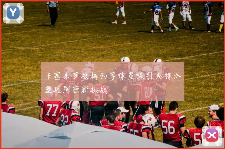 卡塞米罗被梅西等球星吸引或将加盟迈阿密新挑战