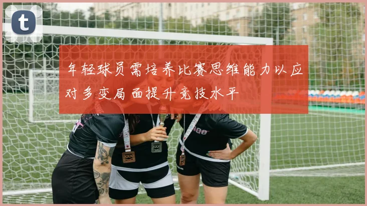 年轻球员需培养比赛思维能力以应对多变局面提升竞技水平