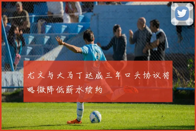 尤文与大马丁达成三年口头协议将略微降低薪水续约