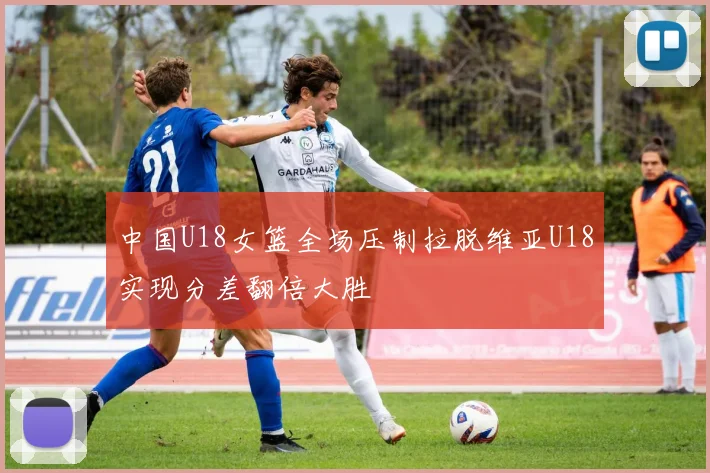 中国U18女篮全场压制拉脱维亚U18实现分差翻倍大胜