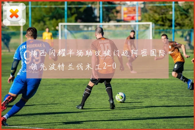 梅西闪耀半场助攻破门迈阿密国际领先波特兰伐木工2-0