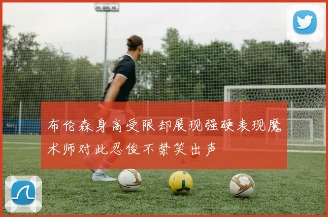 布伦森身高受限却展现强硬表现魔术师对此忍俊不禁笑出声