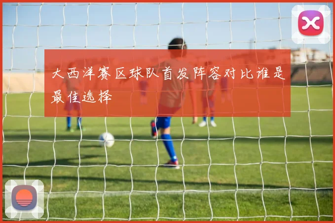 大西洋赛区球队首发阵容对比谁是最佳选择