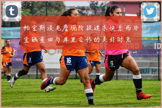 帕金斯谈老詹现阶段追求快乐而非金钱重回与库里合作的美好时光