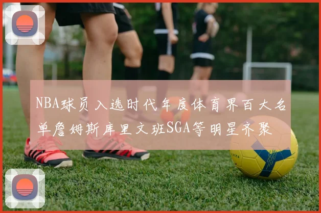 NBA球员入选时代年度体育界百大名单詹姆斯库里文班SGA等明星齐聚