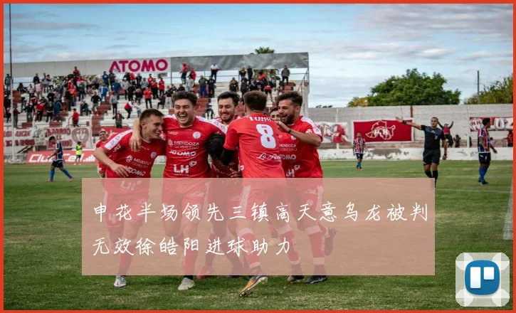 申花半场领先三镇高天意乌龙被判无效徐皓阳进球助力