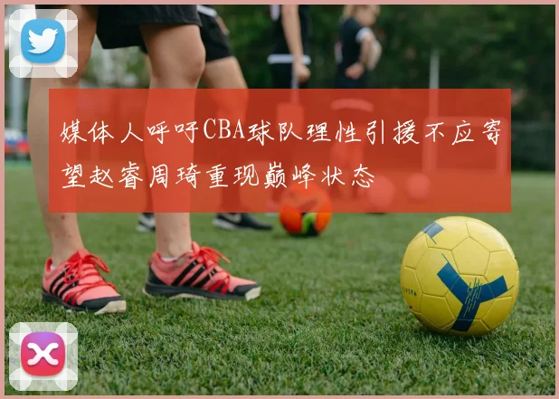 媒体人呼吁CBA球队理性引援不应寄望赵睿周琦重现巅峰状态