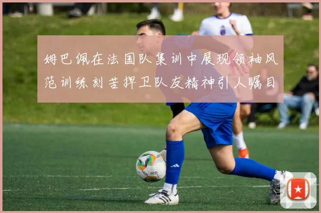 姆巴佩在法国队集训中展现领袖风范训练刻苦捍卫队友精神引人瞩目