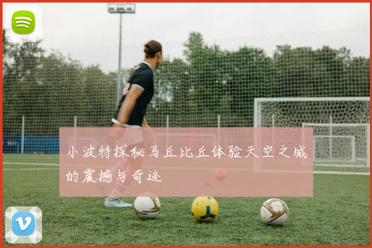 小波特探秘马丘比丘体验天空之城的震撼与奇迹
