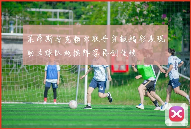 莱昂斯与克赖尔联手贡献精彩表现助力球队轮换阵容再创佳绩
