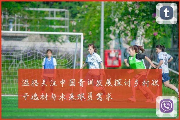 温格关注中国青训发展探讨乡村孩子选材与未来球员需求