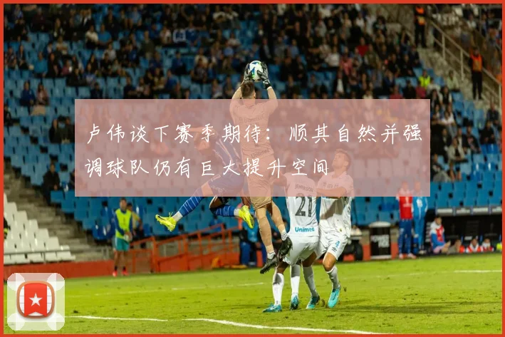 卢伟谈下赛季期待：顺其自然并强调球队仍有巨大提升空间